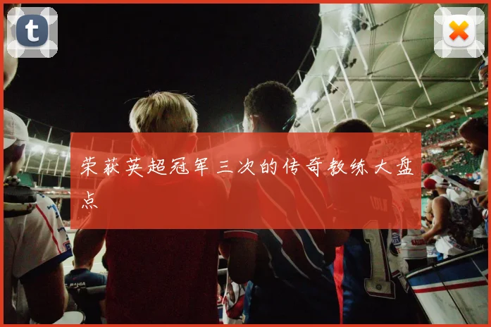 荣获英超冠军三次的传奇教练大盘点